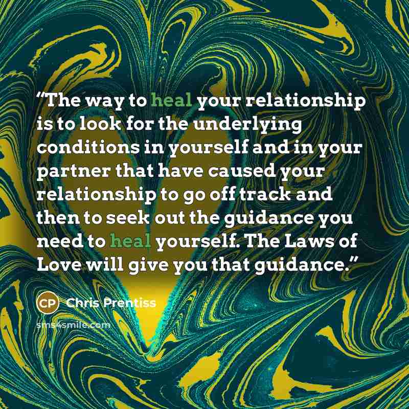 “The way to heal your relationship is to look for the underlying conditions in yourself and in your partner that have caused your relationship to go off track and then to seek out the guidance you need to heal yourself. The Laws of Love will give you that guidance.” quote by Chris Prentiss