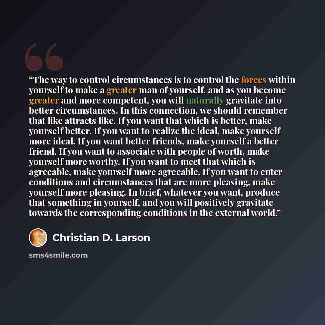“The way to control circumstances is to control the forces within yourself to make a greater man of yourself, and as you become greater and more competent, you will naturally gravitate into better circumstances. In this connection, we should remember that like attracts like. If you want that which…” quote by Christian D. Larson