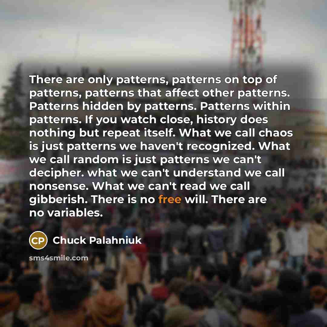 “There are only patterns, patterns on top of patterns, patterns that affect other patterns. Patterns hidden by patterns. Patterns within patterns. If you watch close, history does nothing but repeat itself. What we call chaos is just patterns we haven't recognized. What we call random is just…” quote by Chuck Palahniuk