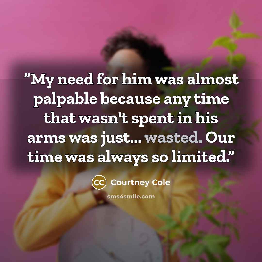 “My need for him was almost palpable because any time that wasn't spent in his arms was just... wasted. Our time was always so limited.” quote by Courtney Cole