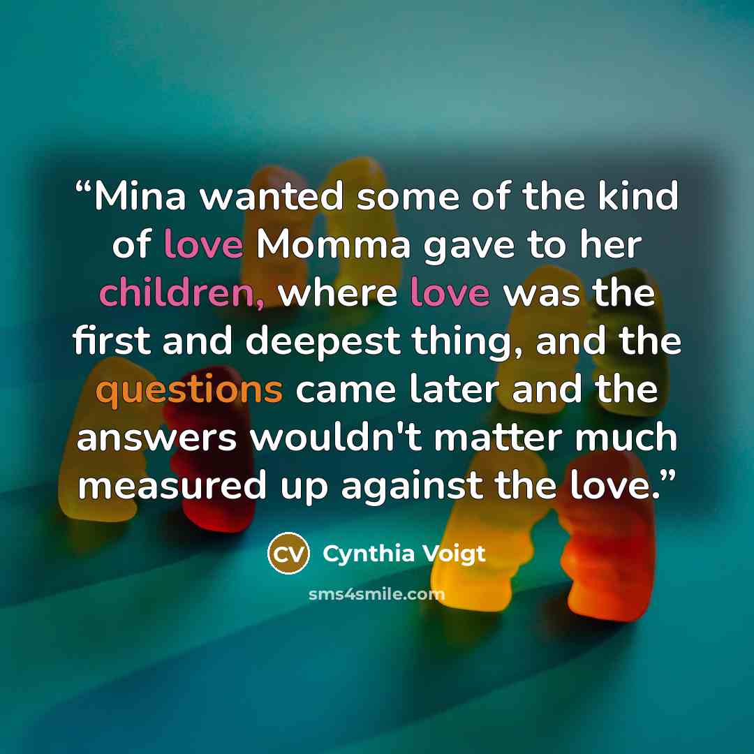 “Mina wanted some of the kind of love Momma gave to her children, where love was the first and deepest thing, and the questions came later and the answers wouldn't matter much measured up against the love.” quote by Cynthia Voigt