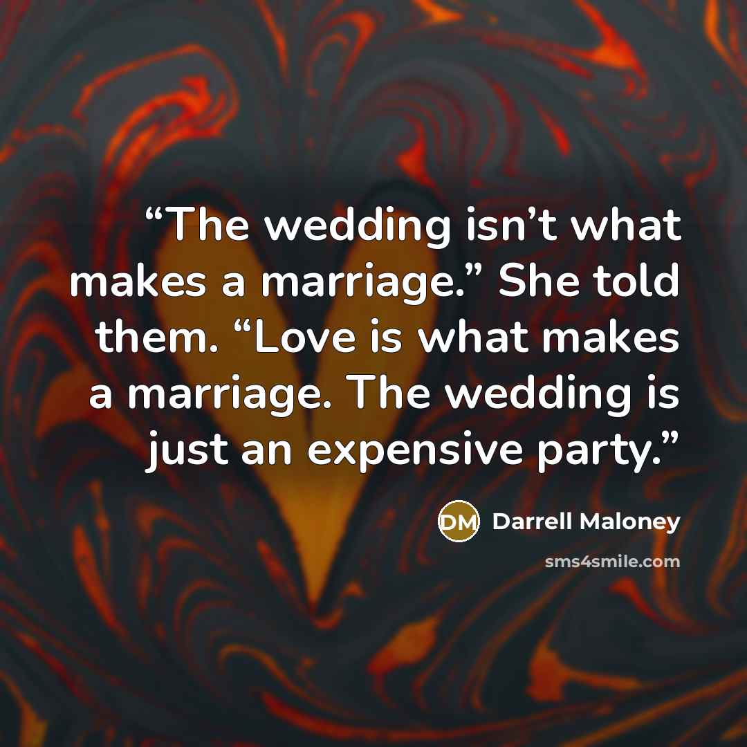 “The wedding isn’t what makes a marriage.” She told them. “Love is what makes a marriage. The wedding is just an expensive party.” quote by Darrell Maloney
