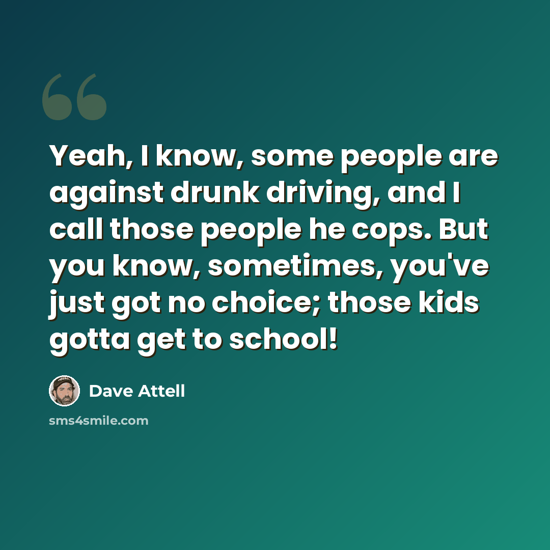 “Yeah, I know, some people are against drunk driving, and I call those people he cops. But you know, sometimes, you've just got no choice; those kids gotta get to school!” quote by Dave Attell