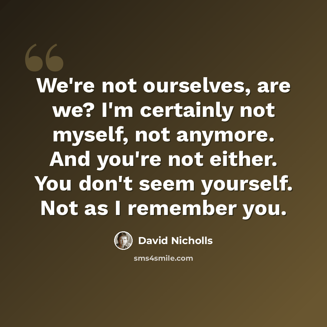 “We're not ourselves, are we? I'm certainly not myself, not anymore. And you're not either. You don't seem yourself. Not as I remember you.” quote by David Nicholls