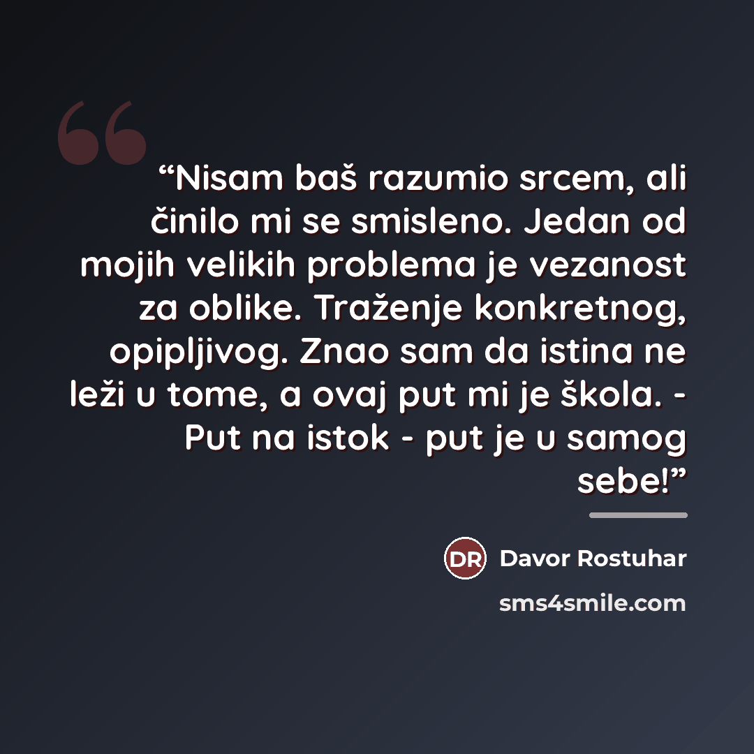 “Nisam baš razumio srcem, ali činilo mi se smisleno. Jedan od mojih velikih problema je vezanost za oblike. Traženje konkretnog, opipljivog. Znao sam da istina ne leži u tome, a ovaj put mi je škola. - Put na istok - put je u samog sebe!” quote by Davor Rostuhar