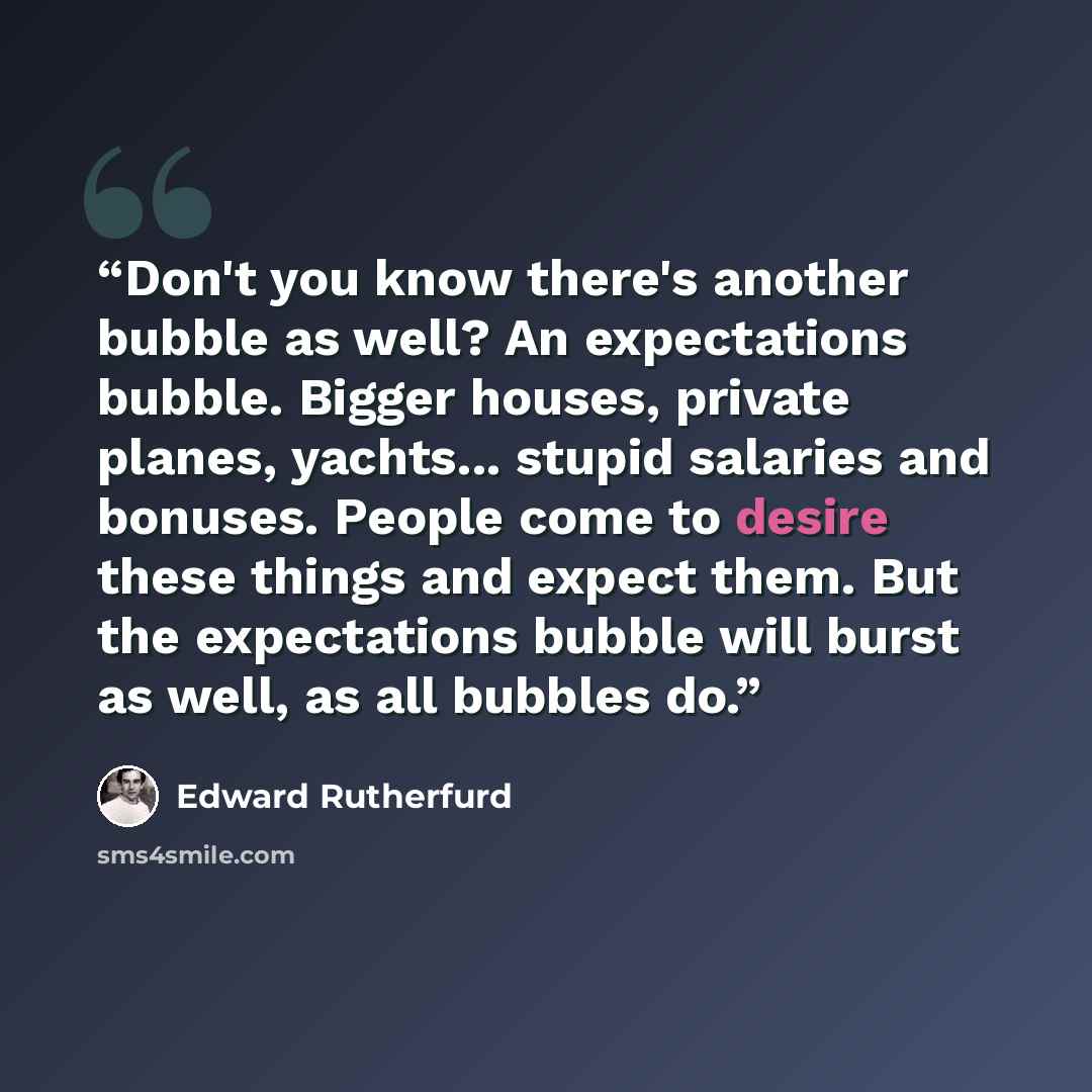 “Don't you know there's another bubble as well? An expectations bubble. Bigger houses, private planes, yachts... stupid salaries and bonuses. People come to desire these things and expect them. But the expectations bubble will burst as well, as all bubbles do.” quote by Edward Rutherfurd