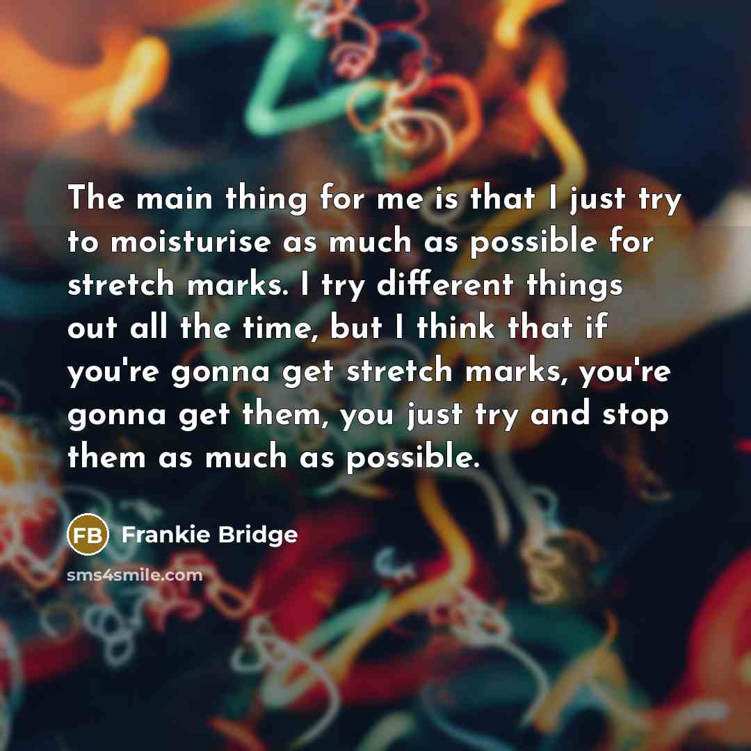 “The main thing for me is that I just try to moisturise as much as possible for stretch marks. I try different things out all the time, but I think that if you're gonna get stretch marks, you're gonna get them, you just try and stop them as much as possible.” quote by Frankie Bridge