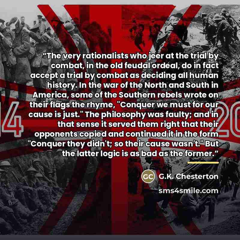 “The very rationalists who jeer at the trial by combat, in the old feudal ordeal, do in fact accept a trial by combat as deciding all human history. In the war of the North and South in America, some of the Southern rebels wrote on their flags the rhyme, "Conquer we must for our cause is just." The…” quote by G.K. Chesterton