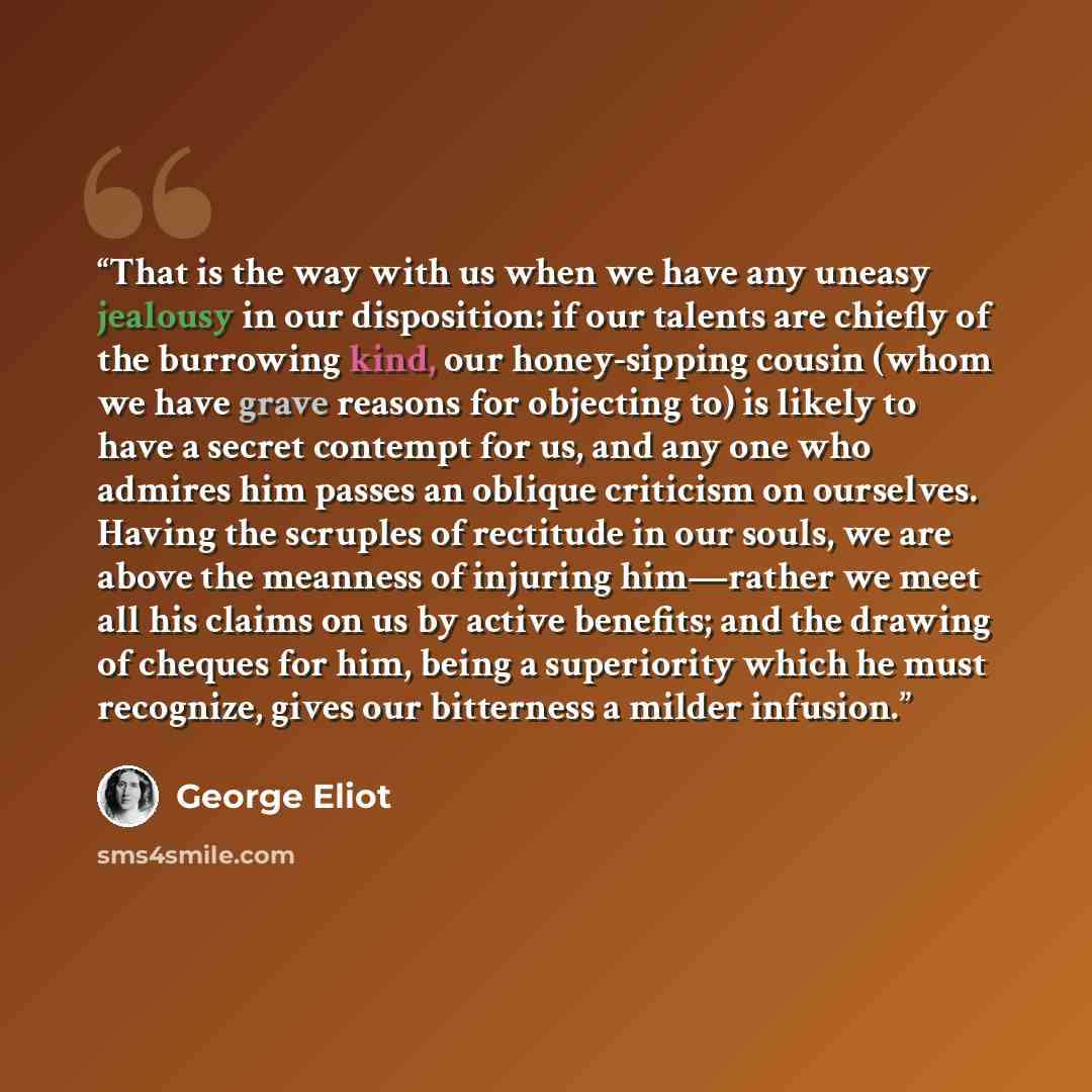 “That is the way with us when we have any uneasy jealousy in our disposition: if our talents are chiefly of the burrowing kind, our honey-sipping cousin (whom we have grave reasons for objecting to) is likely to have a secret contempt for us, and any one who admires him passes an oblique criticism…” quote by George Eliot