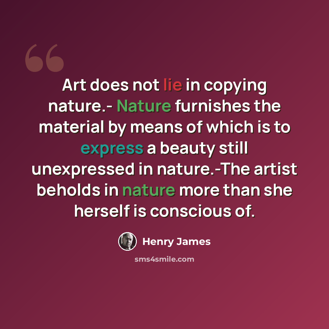 “Art does not lie in copying nature.- Nature furnishes the material by means of which is to express a beauty still unexpressed in nature.-The artist beholds in nature more than she herself is conscious of.” quote by Henry James