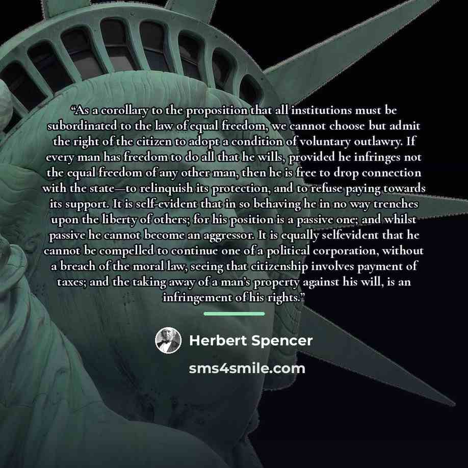 “As a corollary to the proposition that all institutions must be subordinated to the law of equal freedom, we cannot choose but admit the right of the citizen to adopt a condition of voluntary outlawry. If every man has freedom to do all that he wills, provided he infringes not the equal freedom of…” quote by Herbert Spencer