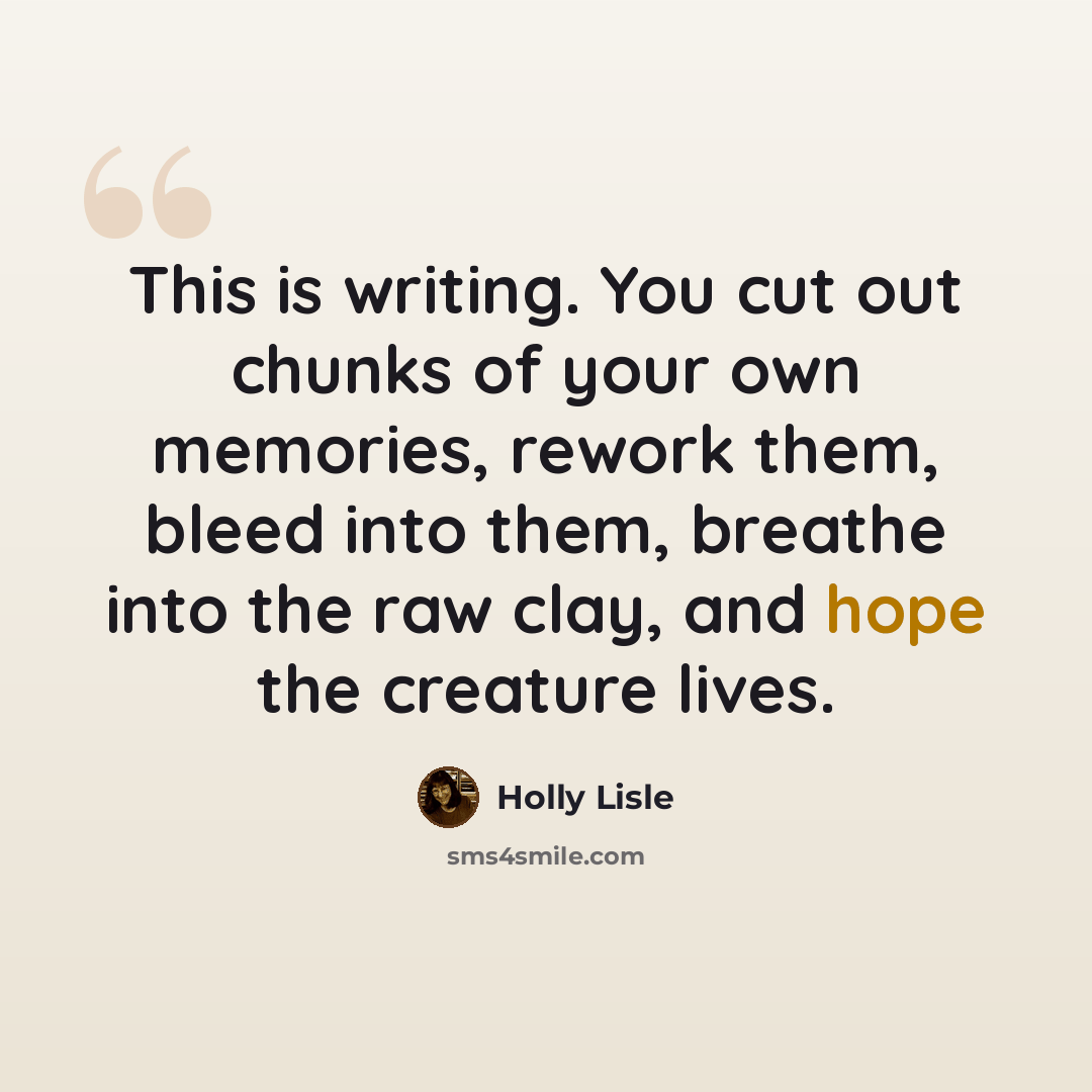 “This is writing. You cut out chunks of your own memories, rework them, bleed into them, breathe into the raw clay, and hope the creature lives.” quote by Holly Lisle