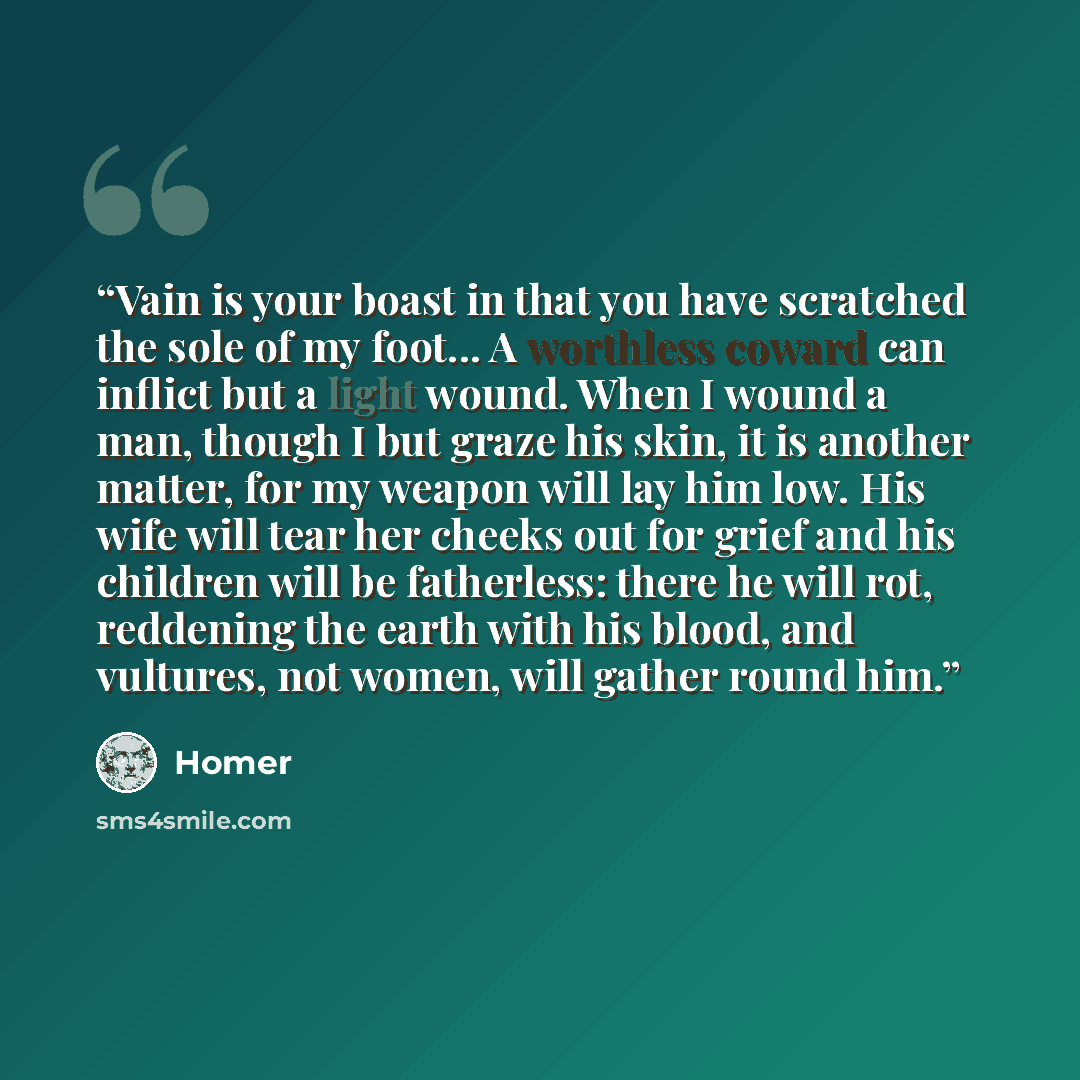 “Vain is your boast in that you have scratched the sole of my foot... A worthless coward can inflict but a light wound. When I wound a man, though I but graze his skin, it is another matter, for my weapon will lay him low. His wife will tear her cheeks out for grief and his children will be…” quote by Homer