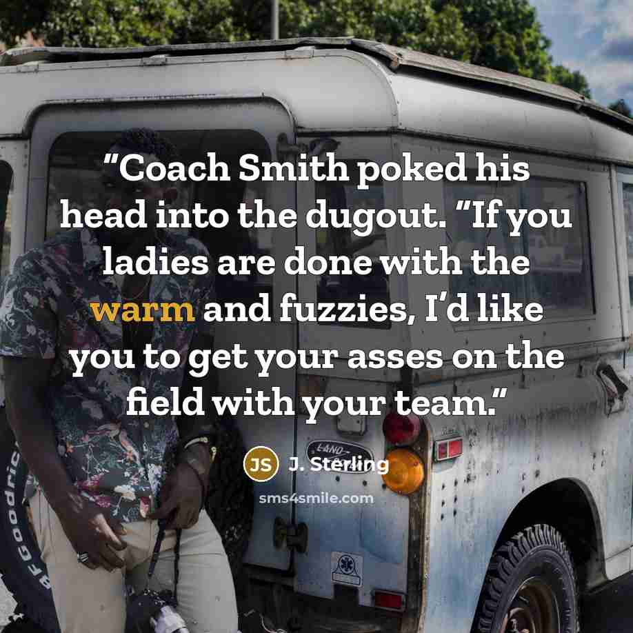 “Coach Smith poked his head into the dugout. “If you ladies are done with the warm and fuzzies, I’d like you to get your asses on the field with your team.” quote by J. Sterling