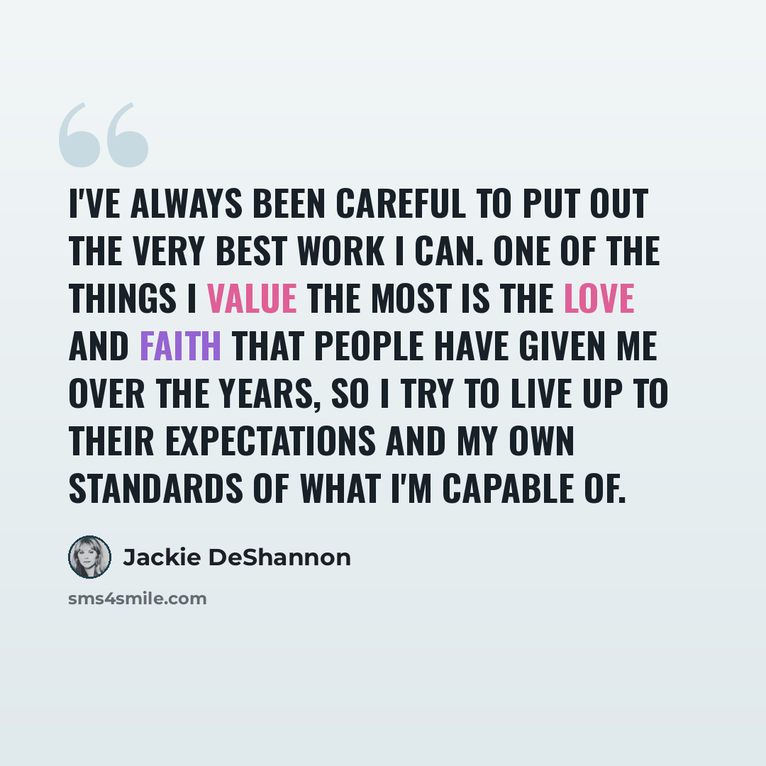 “I've always been careful to put out the very best work I can. One of the things I value the most is the love and faith that people have given me over the years, so I try to live up to their expectations and my own standards of what I'm capable of.” quote by Jackie DeShannon
