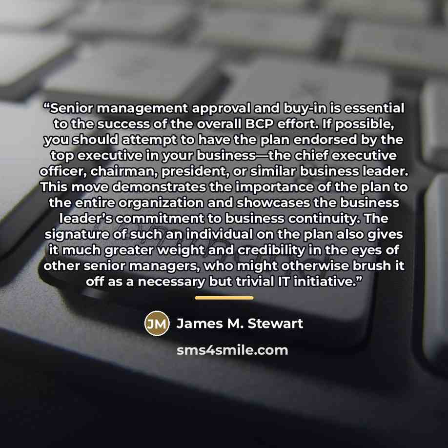 “Senior management approval and buy-in is essential to the success of the overall BCP effort. If possible, you should attempt to have the plan endorsed by the top executive in your business—the chief executive officer, chairman, president, or similar business leader. This move demonstrates the…” quote by James M. Stewart