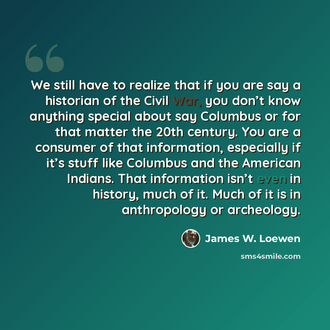 “We still have to realize that if you are say a historian of the Civil War, you don’t know anything special about say Columbus or for that matter the 20th century. You are a consumer of that information, especially if it’s stuff like Columbus and the American Indians. That information isn’t even in…” quote by James W. Loewen