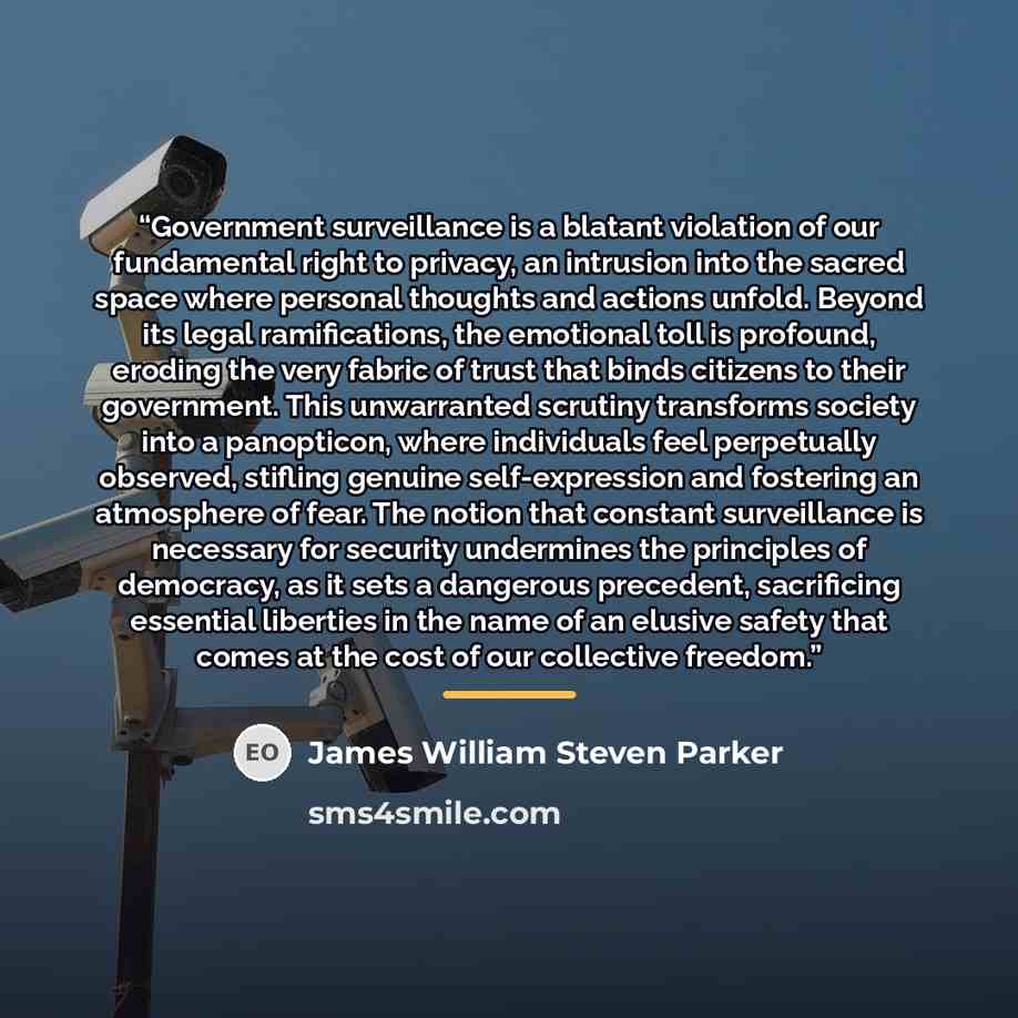 “Government surveillance is a blatant violation of our fundamental right to privacy, an intrusion into the sacred space where personal thoughts and actions unfold. Beyond its legal ramifications, the emotional toll is profound, eroding the very fabric of trust that binds citizens to their…” quote by James William Steven Parker