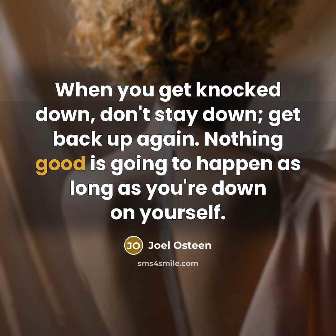 “When you get knocked down, don't stay down; get back up again. Nothing good is going to happen as long as you're down on yourself.” quote by Joel Osteen