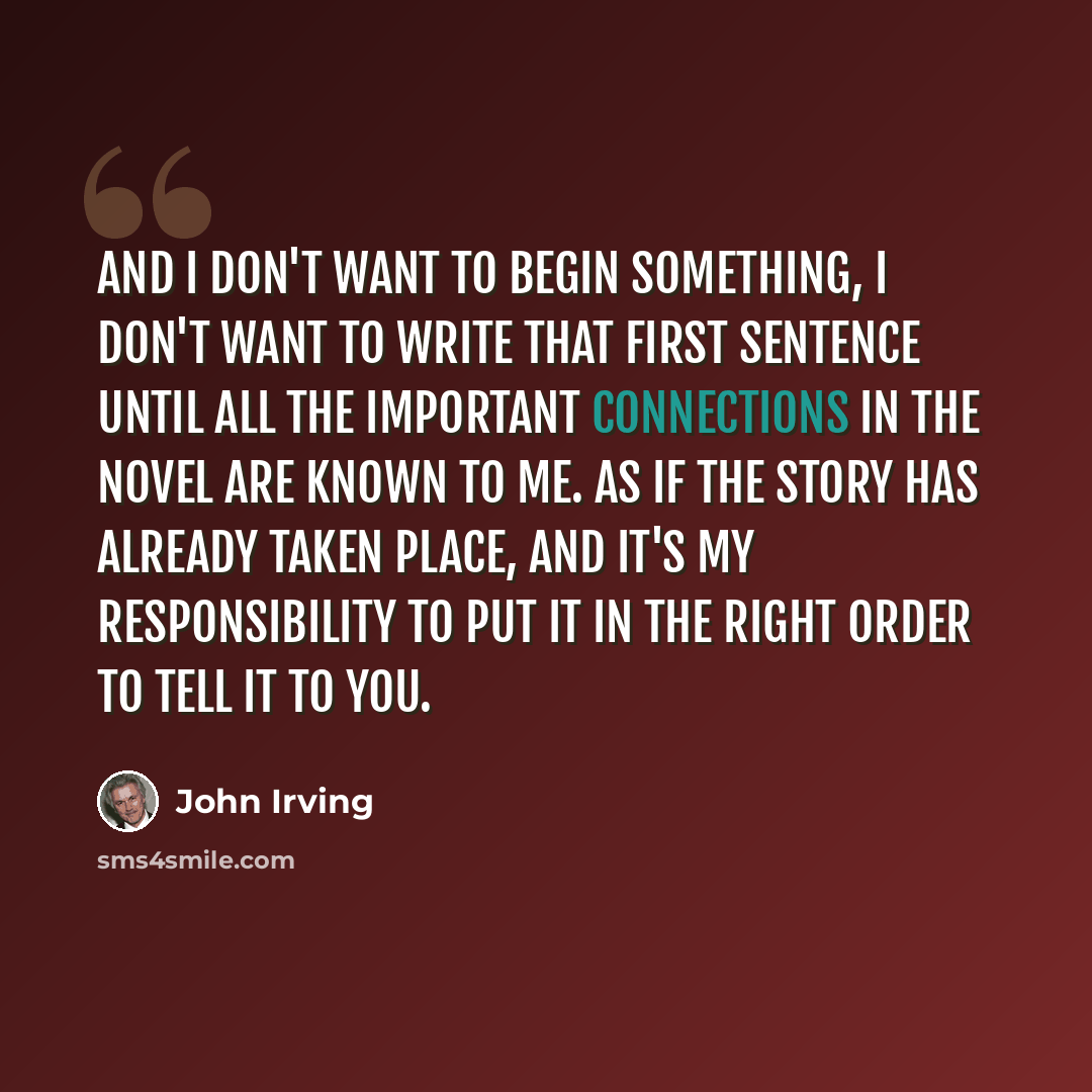 “And I don't want to begin something, I don't want to write that first sentence until all the important connections in the novel are known to me. As if the story has already taken place, and it's my responsibility to put it in the right order to tell it to you.” quote by John Irving