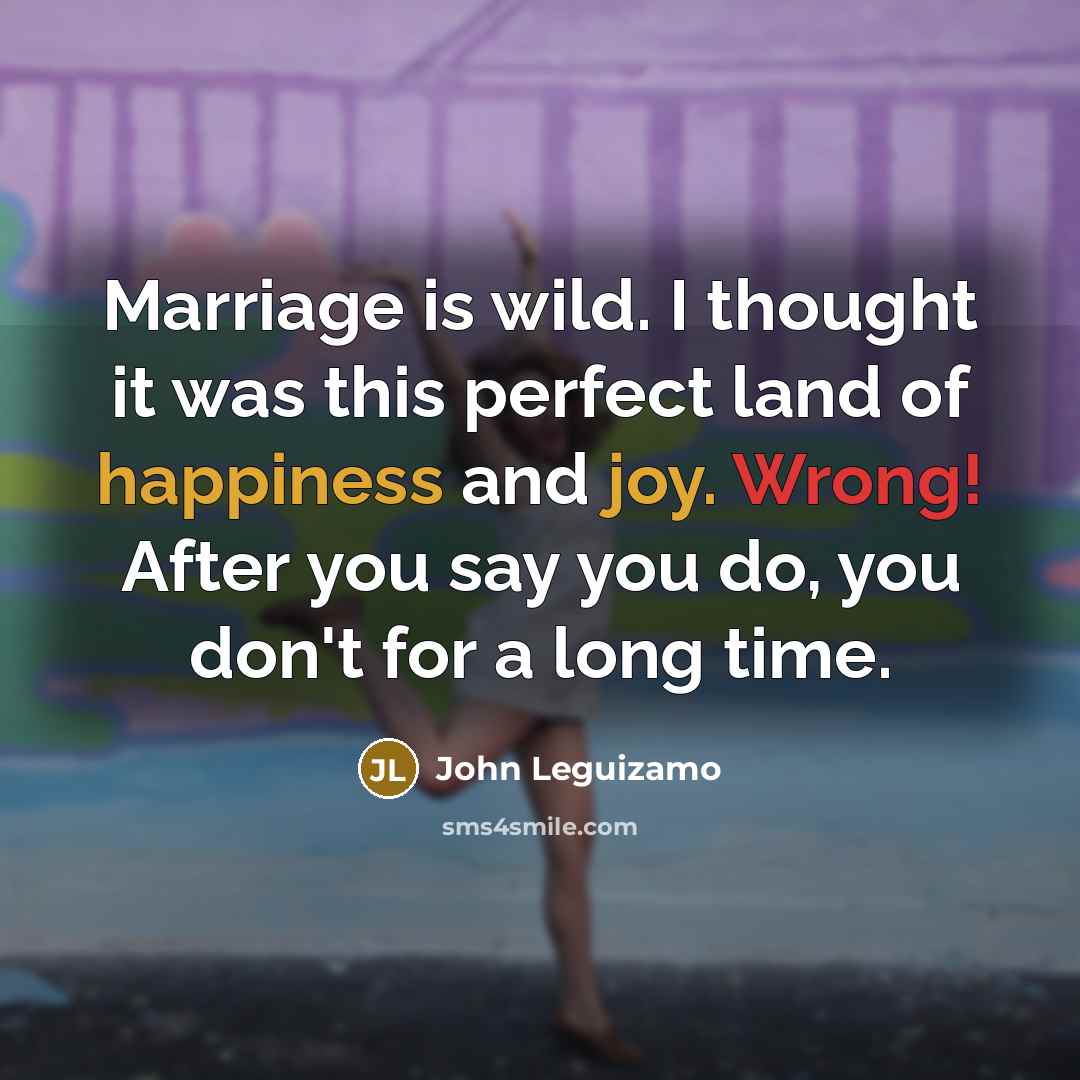 “Marriage is wild. I thought it was this perfect land of happiness and joy. Wrong! After you say you do, you don't for a long time.” quote by John Leguizamo