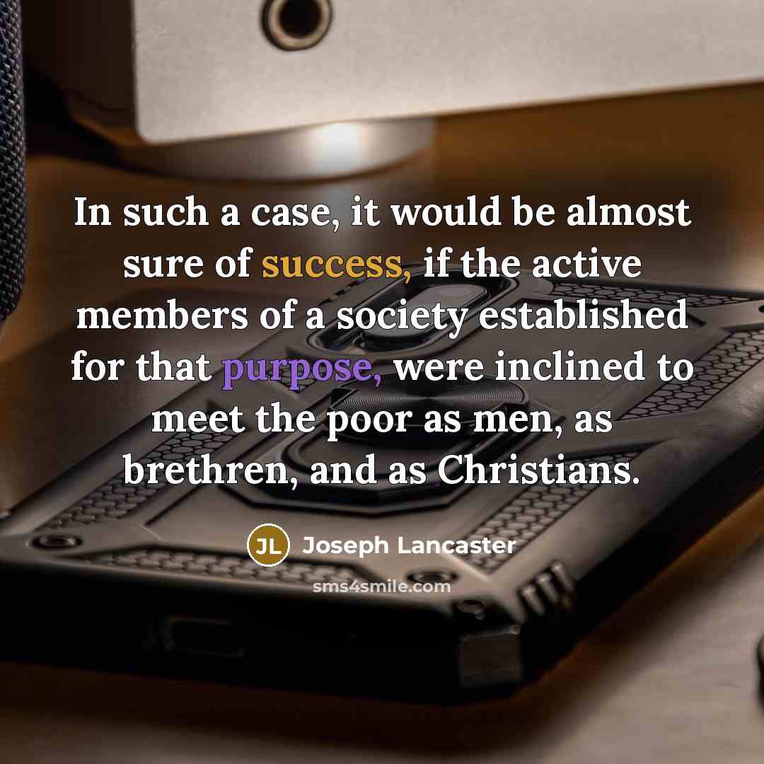 “In such a case, it would be almost sure of success, if the active members of a society established for that purpose, were inclined to meet the poor as men, as brethren, and as Christians.” quote by Joseph Lancaster