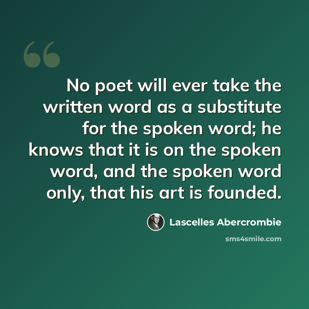 “No poet will ever take the written word as a substitute for the spoken word; he knows that it is on the spoken word, and the spoken word only, that his art is founded.” quote by Lascelles Abercrombie