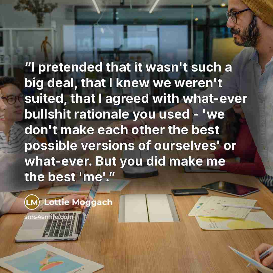 “I pretended that it wasn't such a big deal, that I knew we weren't suited, that I agreed with what-ever bullshit rationale you used - 'we don't make each other the best possible versions of ourselves' or what-ever. But you did make me the best 'me'.” quote by Lottie Moggach