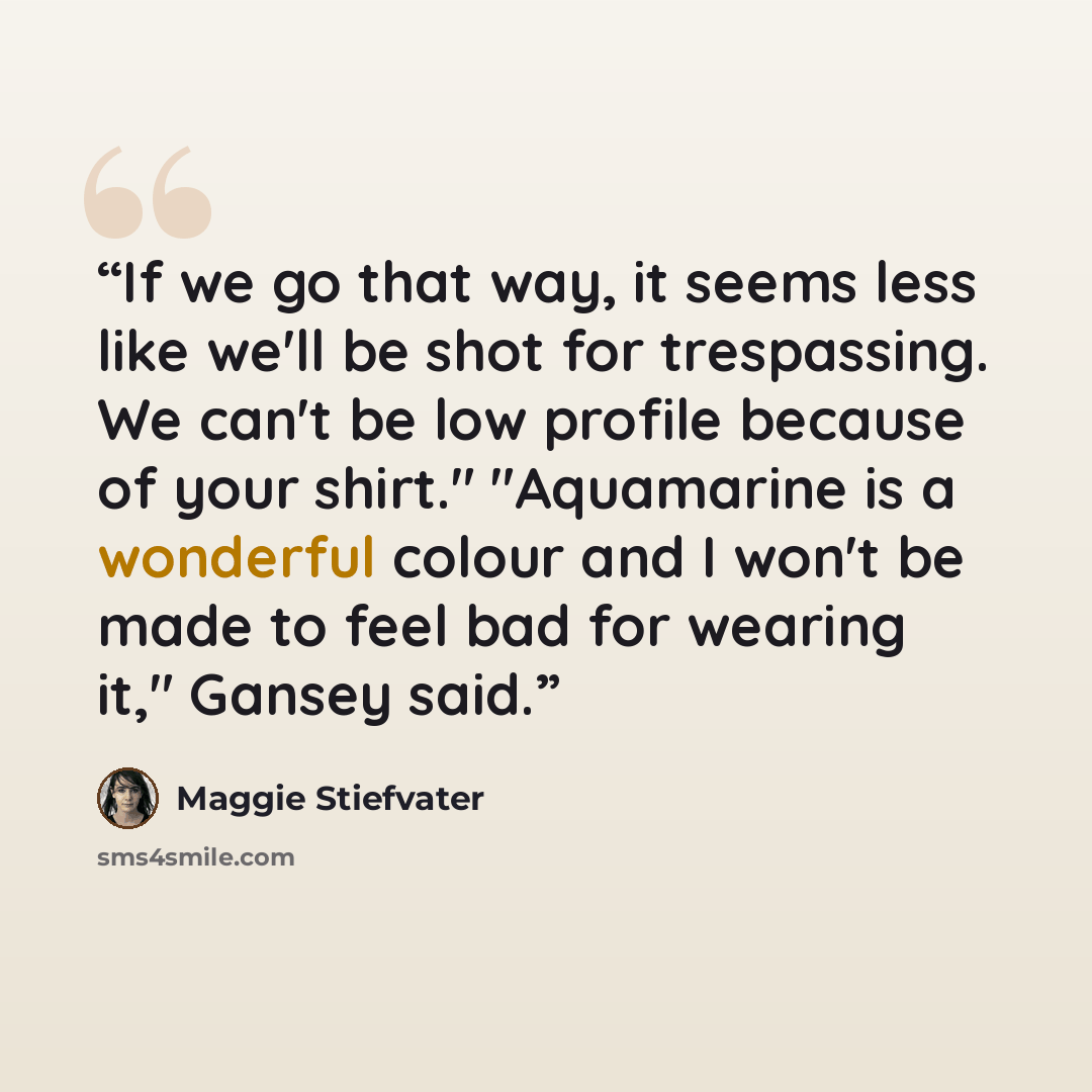 “If we go that way, it seems less like we'll be shot for trespassing. We can't be low profile because of your shirt." "Aquamarine is a wonderful colour and I won't be made to feel bad for wearing it," Gansey said.” quote by Maggie Stiefvater