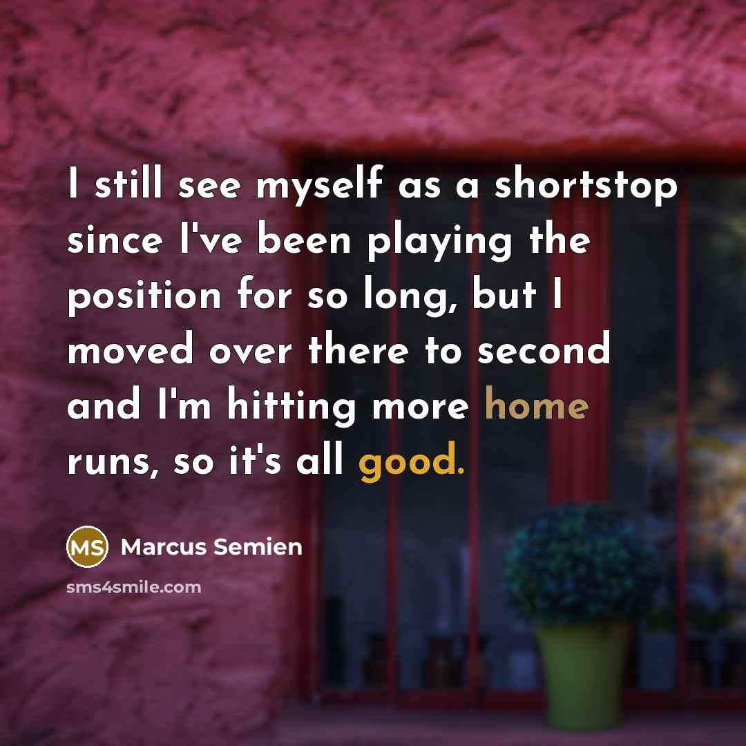 “I still see myself as a shortstop since I've been playing the position for so long, but I moved over there to second and I'm hitting more home runs, so it's all good.” quote by Marcus Semien