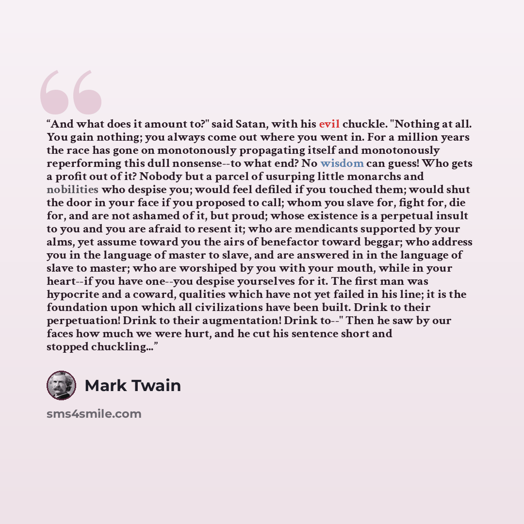 “And what does it amount to?" said Satan, with his evil chuckle. "Nothing at all. You gain nothing; you always come out where you went in. For a million years the race has gone on monotonously propagating itself and monotonously reperforming this dull nonsense--to what end? No wisdom can guess! Who…” quote by Mark Twain