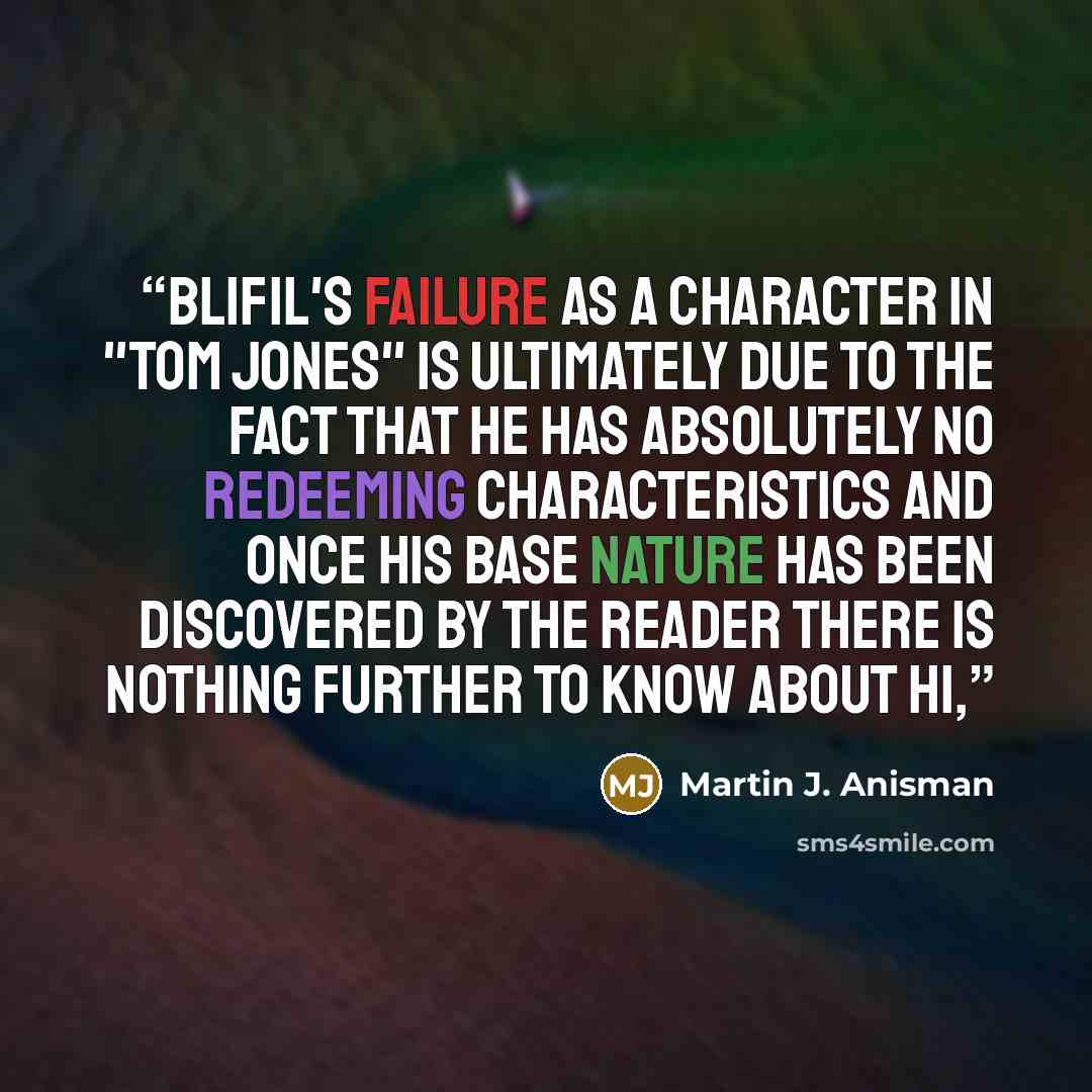 “Blifil's failure as a character in "Tom Jones" is ultimately due to the fact that he has absolutely no redeeming characteristics and once his base nature has been discovered by the reader there is nothing further to know about hi,” quote by Martin J. Anisman