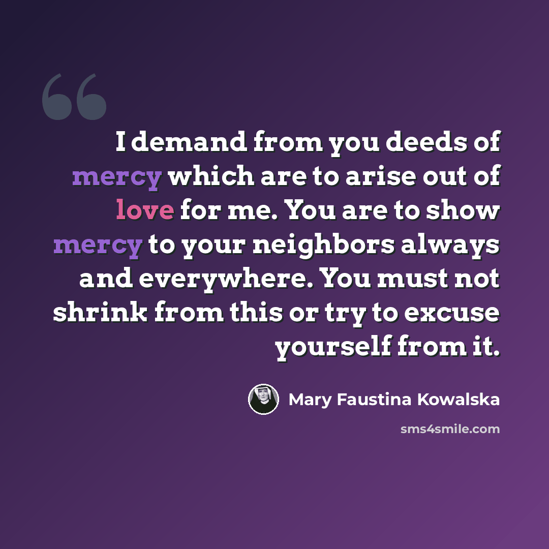 “I demand from you deeds of mercy which are to arise out of love for me. You are to show mercy to your neighbors always and everywhere. You must not shrink from this or try to excuse yourself from it.” quote by Mary Faustina Kowalska