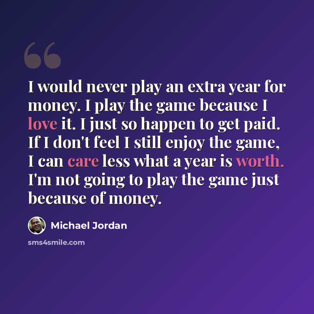 “I would never play an extra year for money. I play the game because I love it. I just so happen to get paid. If I don't feel I still enjoy the game, I can care less what a year is worth. I'm not going to play the game just because of money.” quote by Michael Jordan