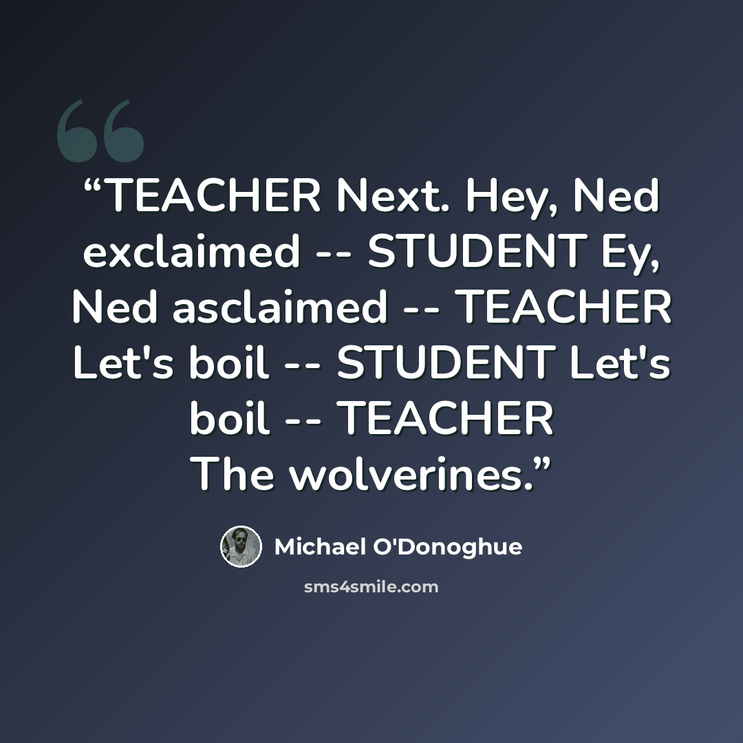 “TEACHER Next. Hey, Ned exclaimed -- STUDENT Ey, Ned asclaimed -- TEACHER Let's boil -- STUDENT Let's boil -- TEACHER The wolverines.” quote by Michael O'Donoghue