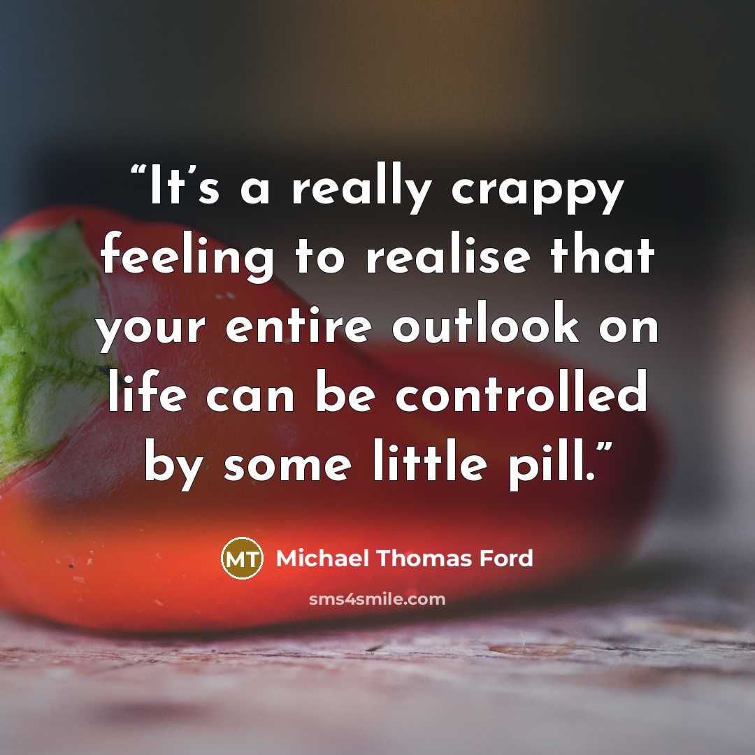 “It’s a really crappy feeling to realise that your entire outlook on life can be controlled by some little pill.” quote by Michael Thomas Ford
