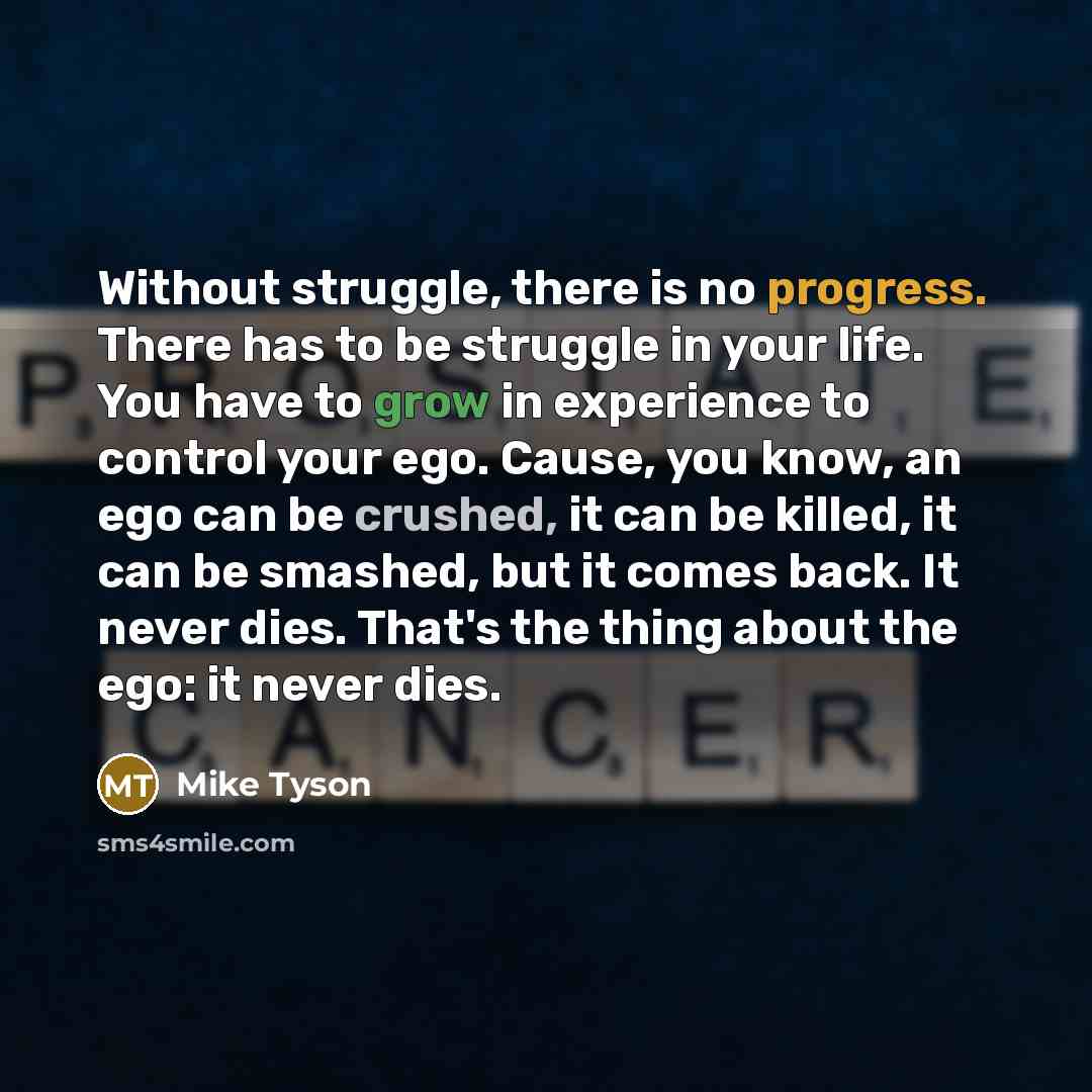 “Without struggle, there is no progress. There has to be struggle in your life. You have to grow in experience to control your ego. Cause, you know, an ego can be crushed, it can be killed, it can be smashed, but it comes back. It never dies. That's the thing about the ego: it never dies.” quote by Mike Tyson