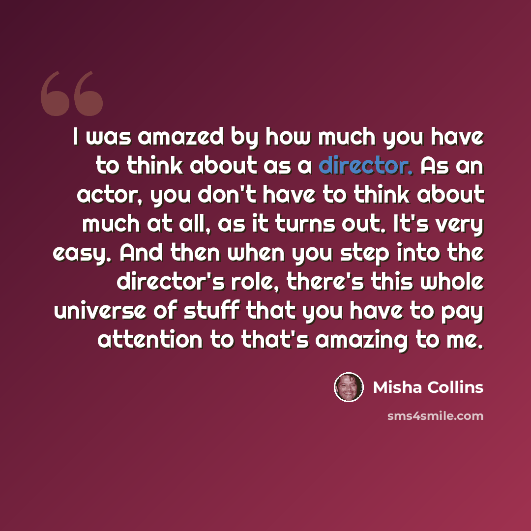 “I was amazed by how much you have to think about as a director. As an actor, you don't have to think about much at all, as it turns out. It's very easy. And then when you step into the director's role, there's this whole universe of stuff that you have to pay attention to that's amazing to me.” quote by Misha Collins