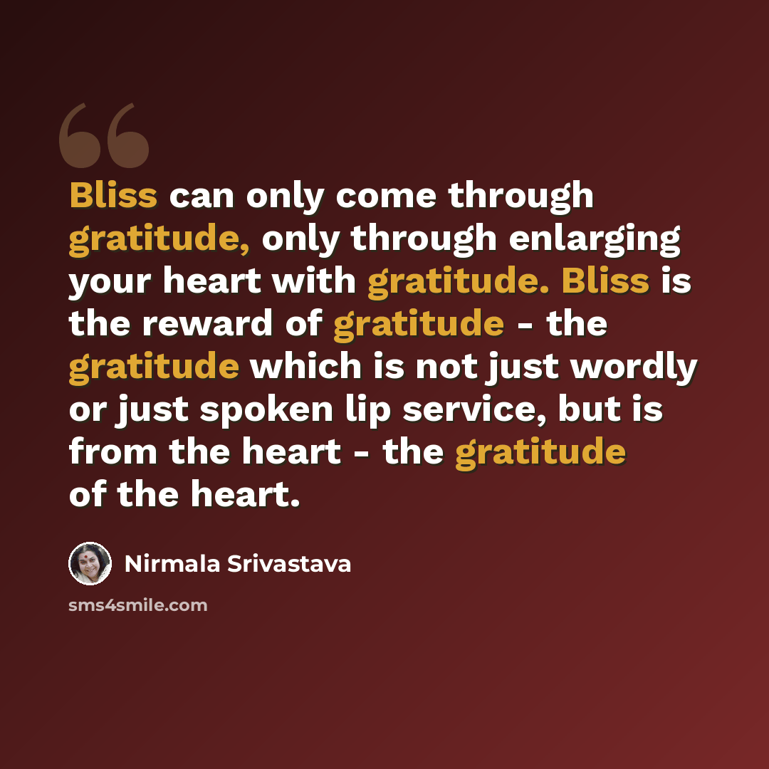 “Bliss can only come through gratitude, only through enlarging your heart with gratitude. Bliss is the reward of gratitude - the gratitude which is not just wordly or just spoken lip service, but is from the heart - the gratitude of the heart.” quote by Nirmala Srivastava