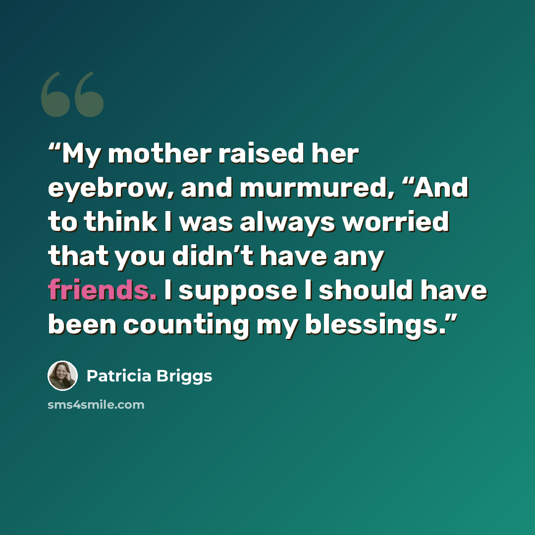 “My mother raised her eyebrow, and murmured, “And to think I was always worried that you didn’t have any friends. I suppose I should have been counting my blessings.” quote by Patricia Briggs