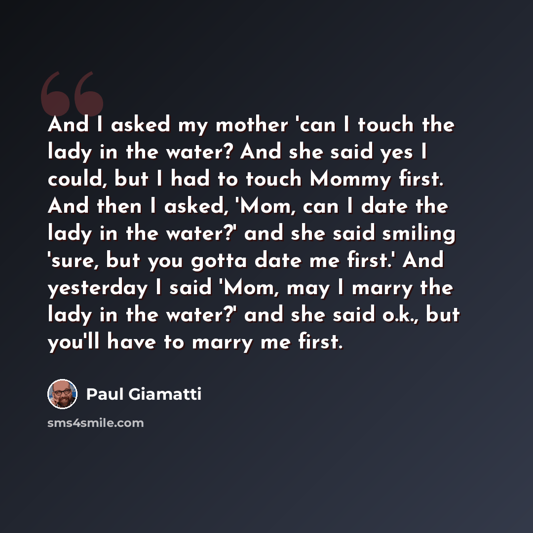 “And I asked my mother 'can I touch the lady in the water? And she said yes I could, but I had to touch Mommy first. And then I asked, 'Mom, can I date the lady in the water?' and she said smiling 'sure, but you gotta date me first.' And yesterday I said 'Mom, may I marry the lady in the water?'…” quote by Paul Giamatti