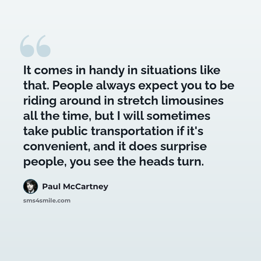 “It comes in handy in situations like that. People always expect you to be riding around in stretch limousines all the time, but I will sometimes take public transportation if it's convenient, and it does surprise people, you see the heads turn.” quote by Paul McCartney