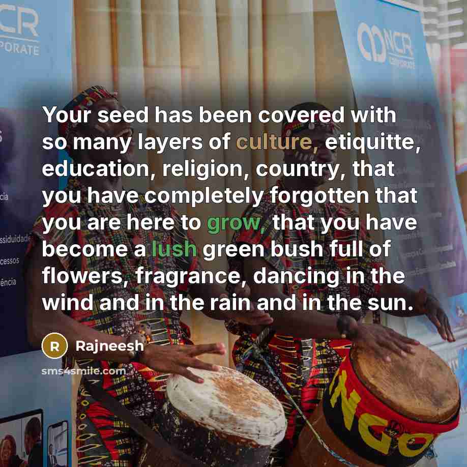 “Your seed has been covered with so many layers of culture, etiquitte, education, religion, country, that you have completely forgotten that you are here to grow, that you have become a lush green bush full of flowers, fragrance, dancing in the wind and in the rain and in the sun.” quote by Rajneesh