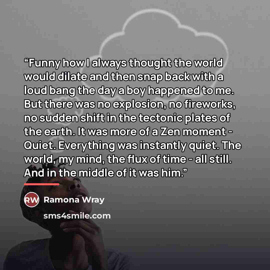 “Funny how I always thought the world would dilate and then snap back with a loud bang the day a boy happened to me. But there was no explosion, no fireworks, no sudden shift in the tectonic plates of the earth. It was more of a Zen moment - Quiet. Everything was instantly quiet. The world, my…” quote by Ramona Wray