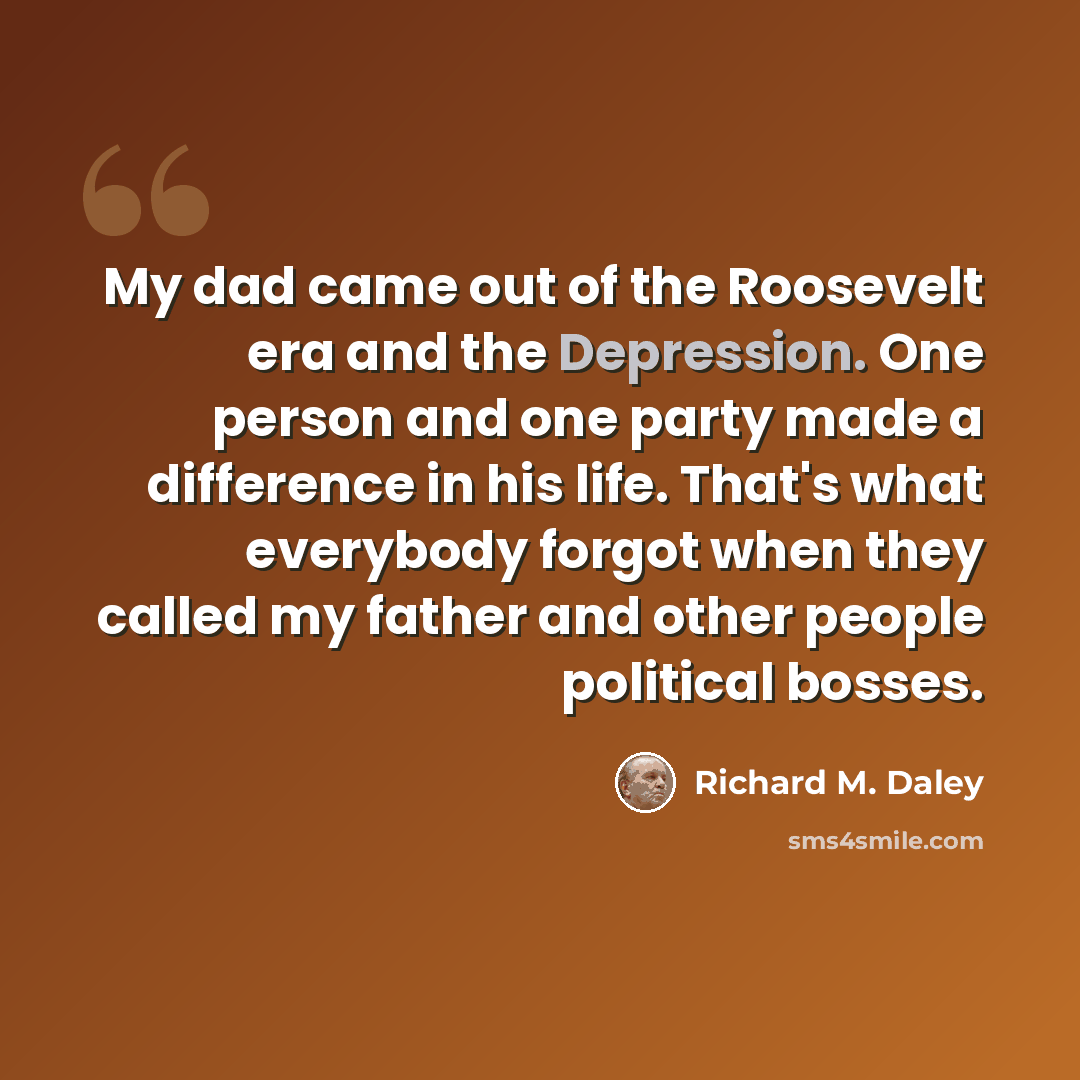 “My dad came out of the Roosevelt era and the Depression. One person and one party made a difference in his life. That's what everybody forgot when they called my father and other people political bosses.” quote by Richard M. Daley