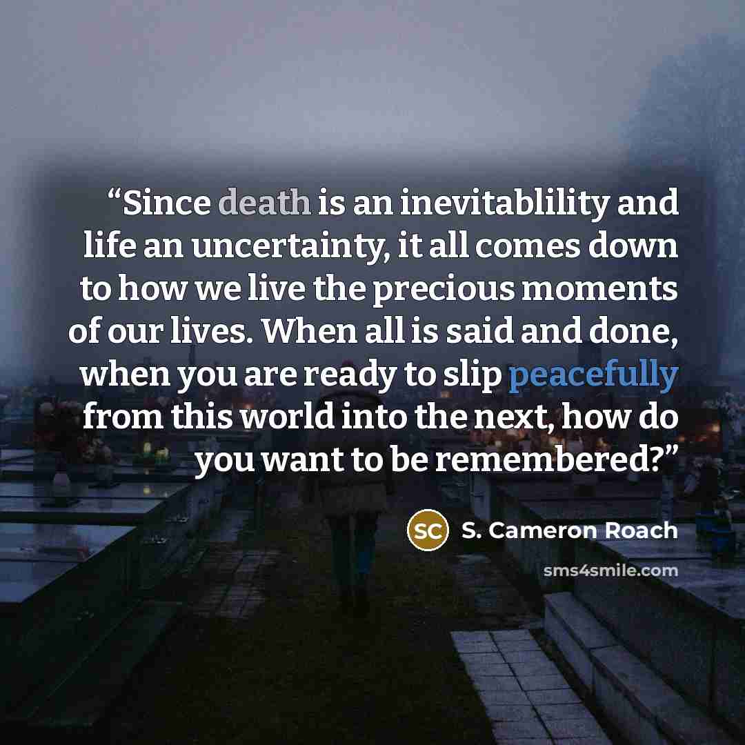 “Since death is an inevitablility and life an uncertainty, it all comes down to how we live the precious moments of our lives. When all is said and done, when you are ready to slip peacefully from this world into the next, how do you want to be remembered?” quote by S. Cameron Roach