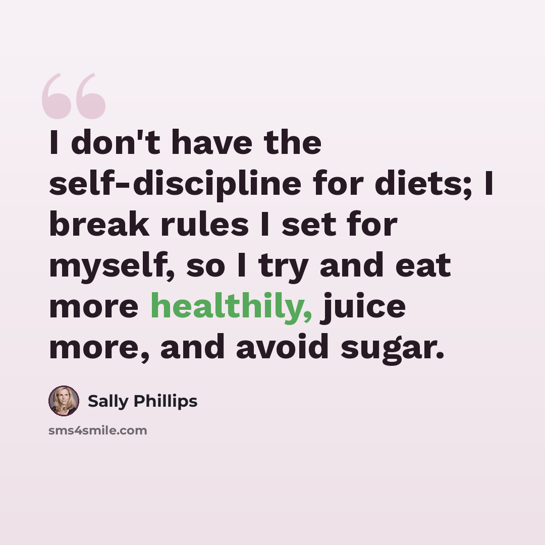 “I don't have the self-discipline for diets; I break rules I set for myself, so I try and eat more healthily, juice more, and avoid sugar.” quote by Sally Phillips