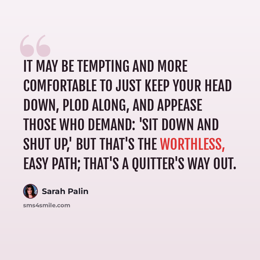 “It may be tempting and more comfortable to just keep your head down, plod along, and appease those who demand: 'Sit down and shut up,' but that's the worthless, easy path; that's a quitter's way out.” quote by Sarah Palin