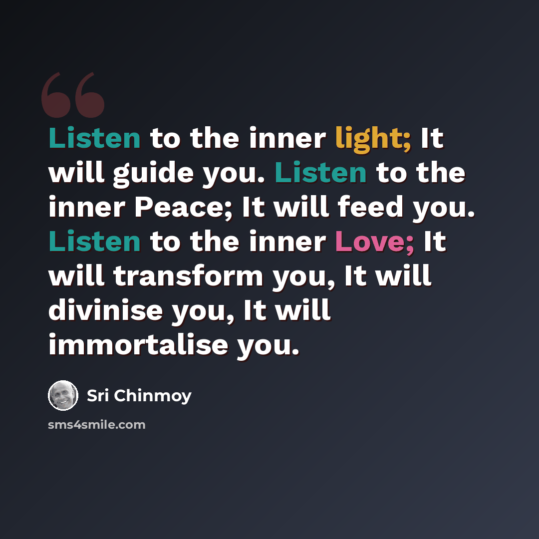 “Listen to the inner light; It will guide you. Listen to the inner Peace; It will feed you. Listen to the inner Love; It will transform you, It will divinise you, It will immortalise you.” quote by Sri Chinmoy