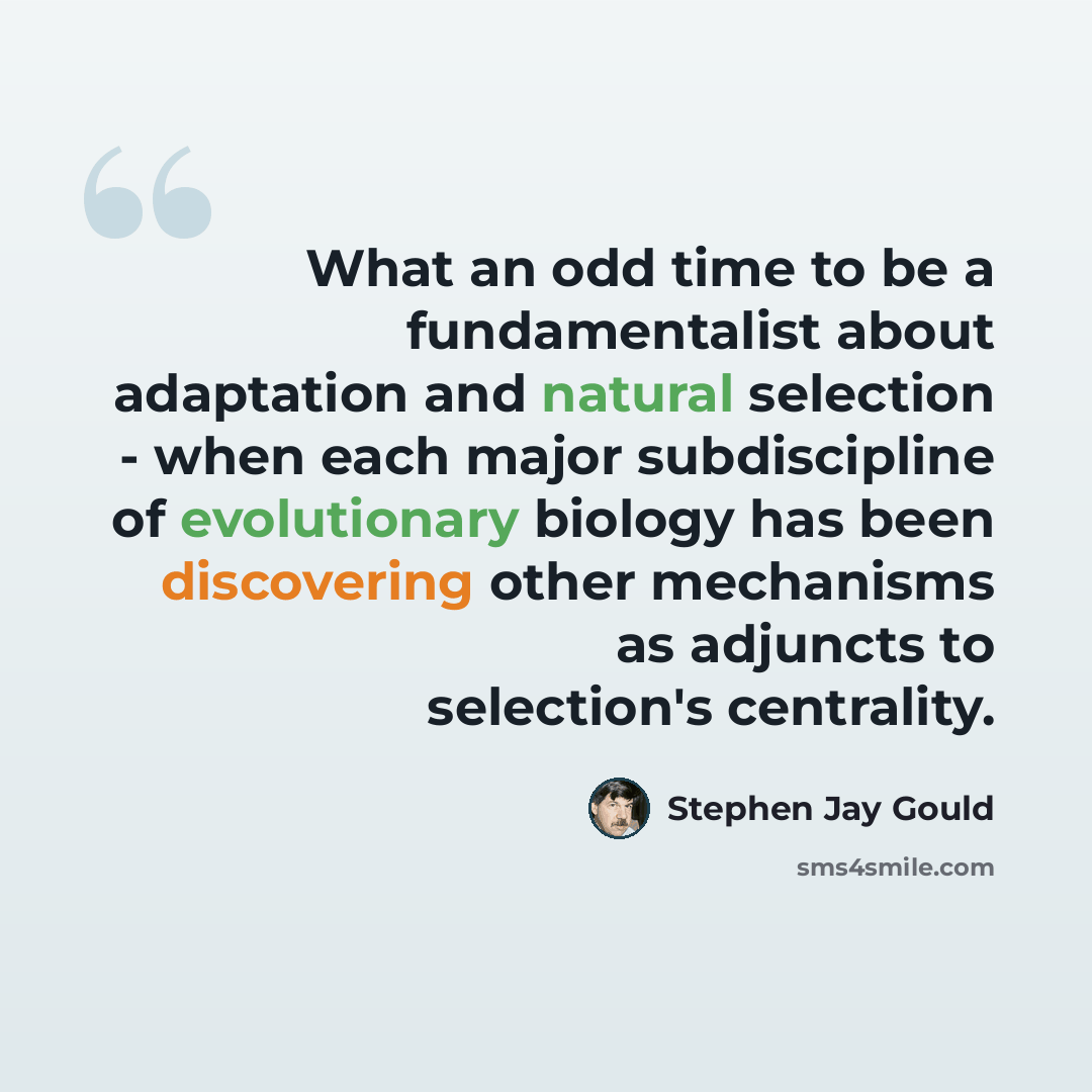 “What an odd time to be a fundamentalist about adaptation and natural selection - when each major subdiscipline of evolutionary biology has been discovering other mechanisms as adjuncts to selection's centrality.” quote by Stephen Jay Gould
